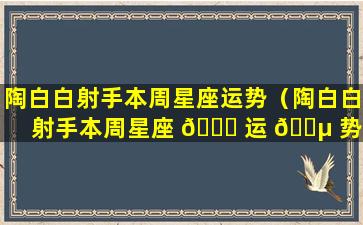 陶白白射手本周星座运势（陶白白射手本周星座 💐 运 🌵 势最新）